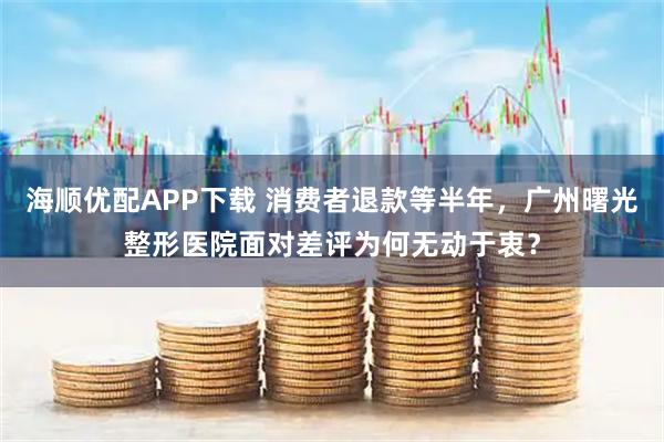 海顺优配APP下载 消费者退款等半年，广州曙光整形医院面对差评为何无动于衷？