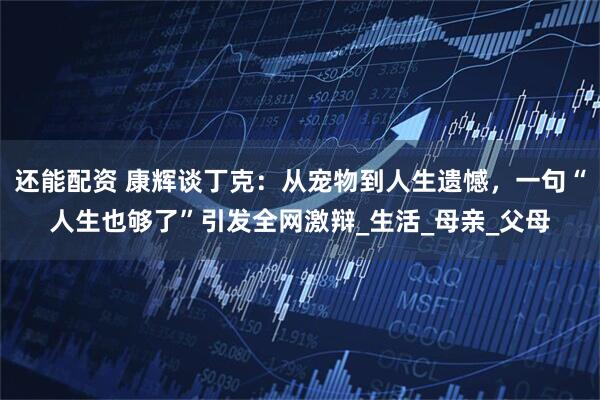 还能配资 康辉谈丁克：从宠物到人生遗憾，一句“人生也够了”引发全网激辩_生活_母亲_父母