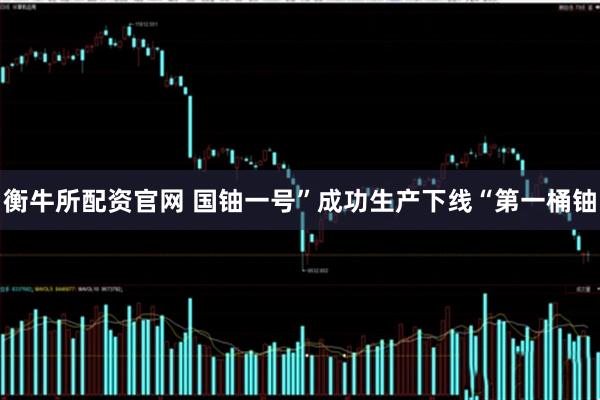 衡牛所配资官网 国铀一号”成功生产下线“第一桶铀