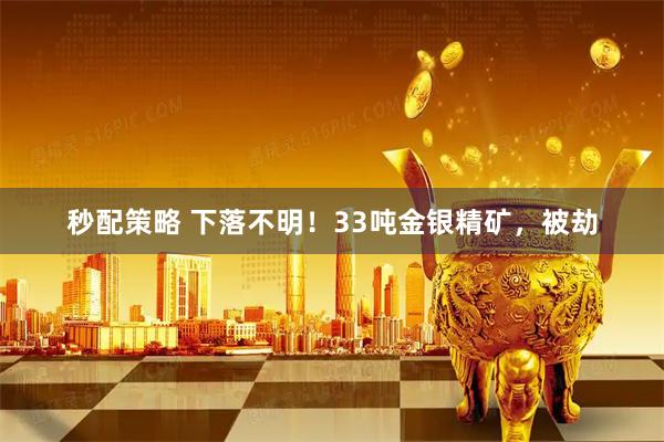 秒配策略 下落不明！33吨金银精矿，被劫
