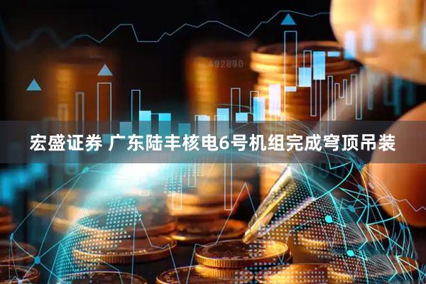 宏盛证券 广东陆丰核电6号机组完成穹顶吊装