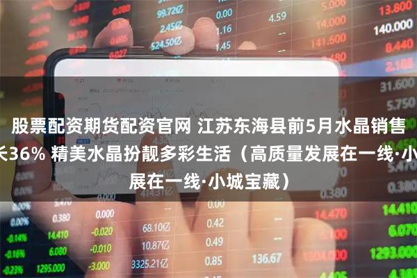 股票配资期货配资官网 江苏东海县前5月水晶销售同比增长36% 精美水晶扮靓多彩生活（高质量发展在一线·小城宝藏）