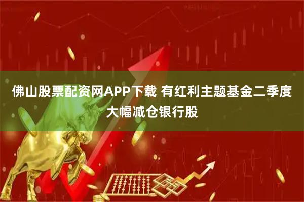佛山股票配资网APP下载 有红利主题基金二季度大幅减仓银行股