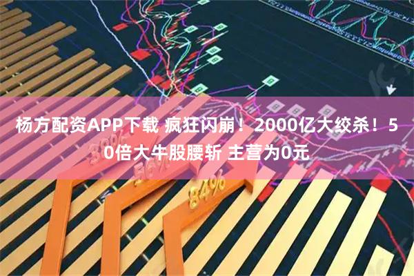 杨方配资APP下载 疯狂闪崩！2000亿大绞杀！50倍大牛股腰斩 主营为0元
