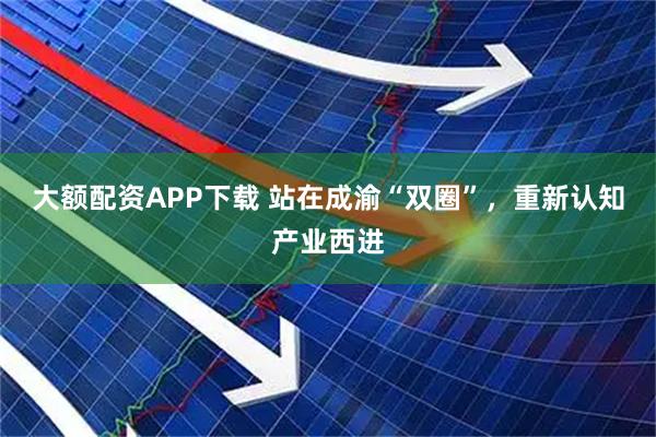 大额配资APP下载 站在成渝“双圈”，重新认知产业西进