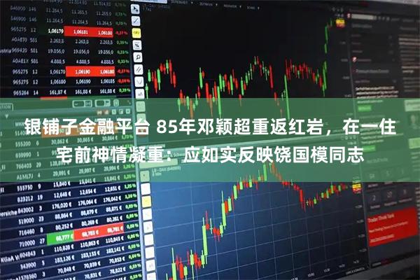 银铺子金融平台 85年邓颖超重返红岩，在一住宅前神情凝重：应如实反映饶国模同志