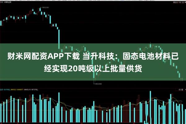 财米网配资APP下载 当升科技：固态电池材料已经实现20吨级以上批量供货