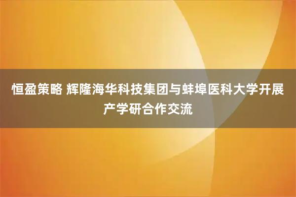 恒盈策略 辉隆海华科技集团与蚌埠医科大学开展产学研合作交流