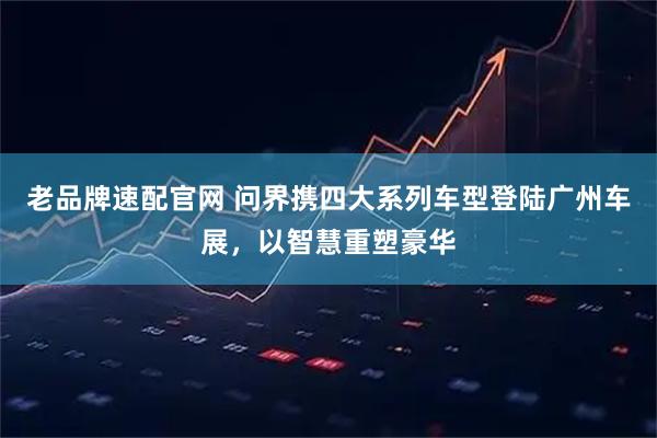 老品牌速配官网 问界携四大系列车型登陆广州车展，以智慧重塑豪华