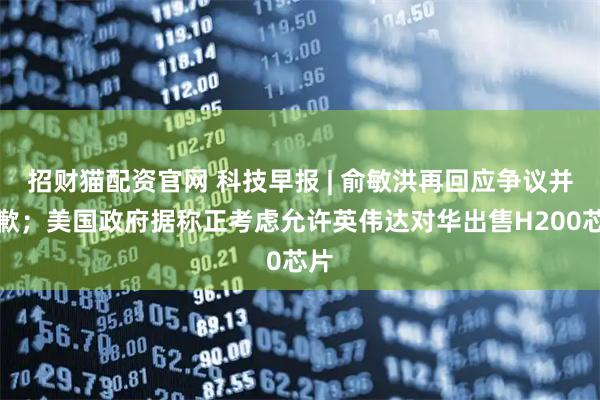 招财猫配资官网 科技早报 | 俞敏洪再回应争议并道歉；美国政府据称正考虑允许英伟达对华出售H200芯片