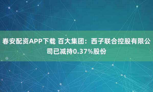 春安配资APP下载 百大集团：西子联合控股有限公司已减持0.37%股份