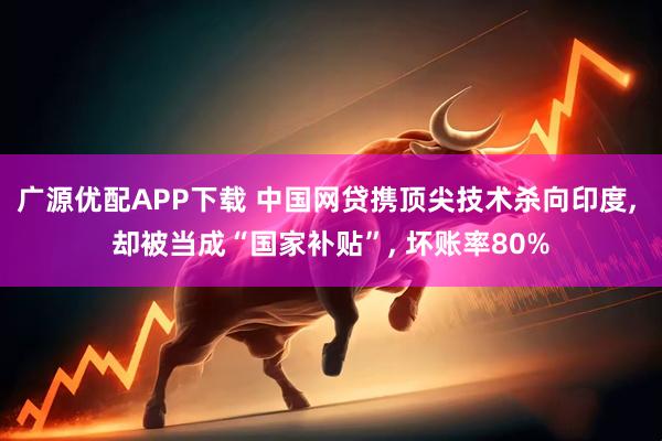 广源优配APP下载 中国网贷携顶尖技术杀向印度, 却被当成“国家补贴”, 坏账率80%