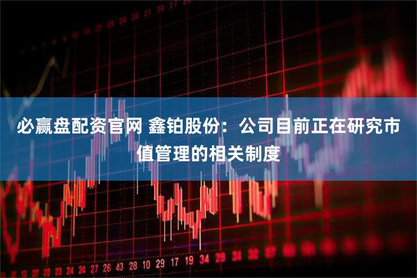 必赢盘配资官网 鑫铂股份：公司目前正在研究市值管理的相关制度