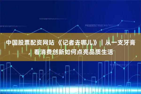 中国股票配资网站 《记者去哪儿》｜从一支牙膏，看消费创新如何点亮品质生活