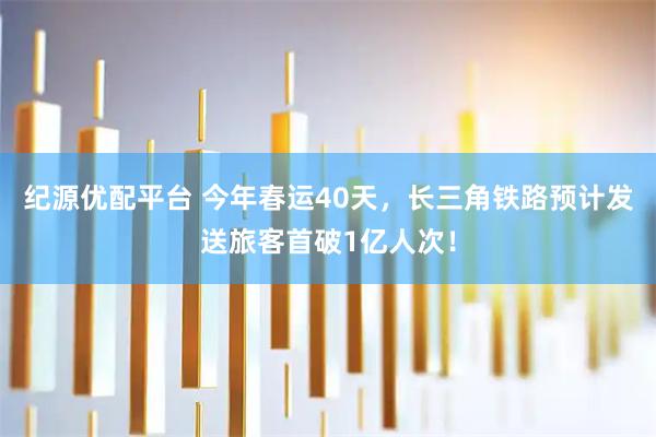 纪源优配平台 今年春运40天，长三角铁路预计发送旅客首破1亿人次！
