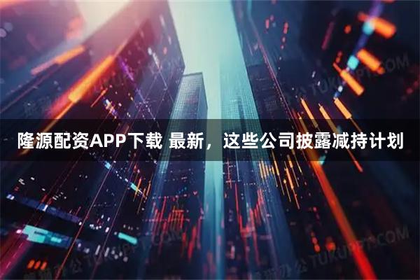隆源配资APP下载 最新，这些公司披露减持计划