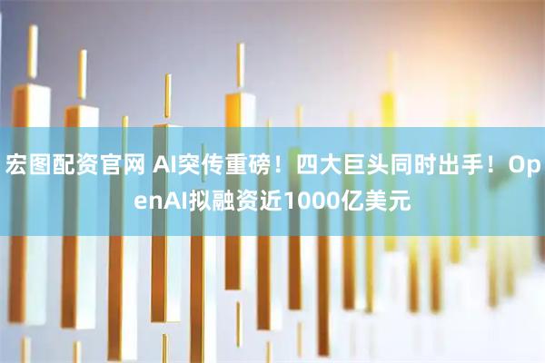 宏图配资官网 AI突传重磅！四大巨头同时出手！OpenAI拟融资近1000亿美元