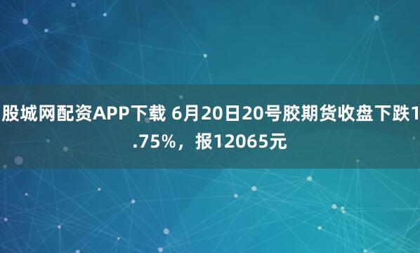 股城网配资APP下载 6月20日20号胶期货收盘下跌1.75%，报12065元