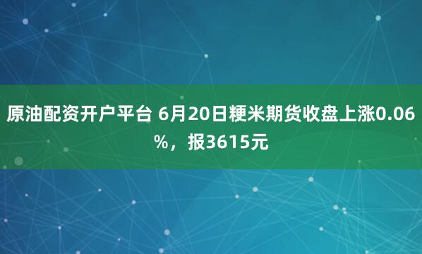 原油配资开户平台 6月20日粳米期货收盘上涨0.06%，报3615元