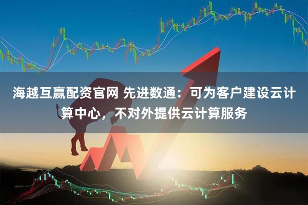 海越互赢配资官网 先进数通：可为客户建设云计算中心，不对外提供云计算服务