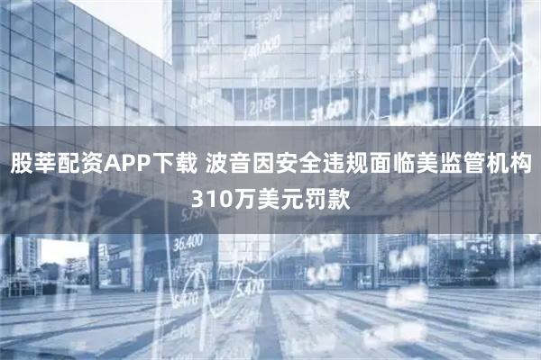 股莘配资APP下载 波音因安全违规面临美监管机构310万美元罚款
