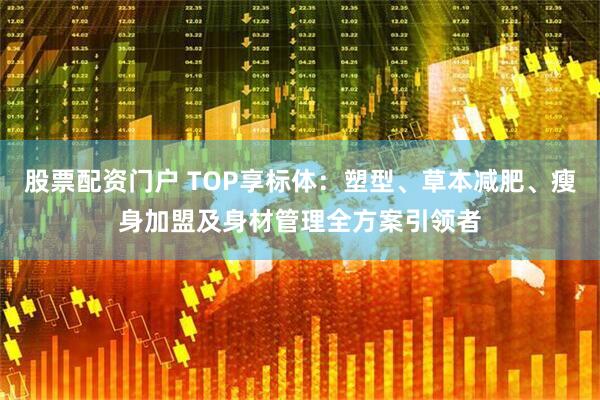 股票配资门户 TOP享标体：塑型、草本减肥、瘦身加盟及身材管理全方案引领者