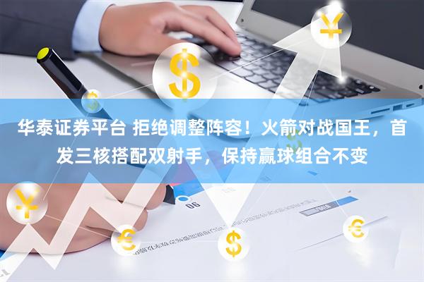 华泰证券平台 拒绝调整阵容！火箭对战国王，首发三核搭配双射手，保持赢球组合不变