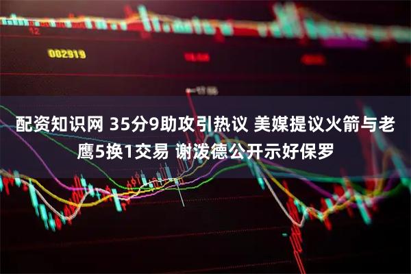 配资知识网 35分9助攻引热议 美媒提议火箭与老鹰5换1交易 谢泼德公开示好保罗