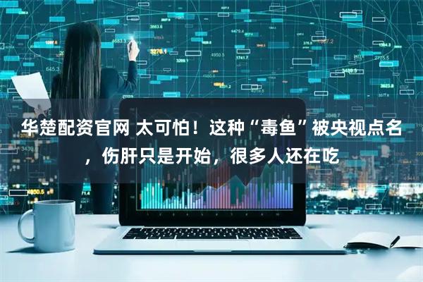 华楚配资官网 太可怕！这种“毒鱼”被央视点名，伤肝只是开始，很多人还在吃