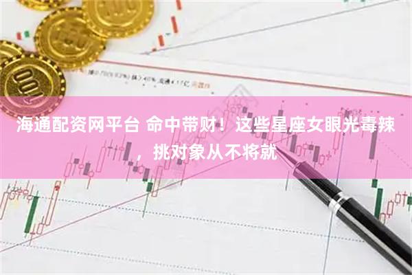 海通配资网平台 命中带财！这些星座女眼光毒辣，挑对象从不将就